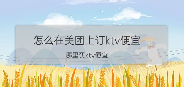 怎么在美团上订ktv便宜 哪里买ktv便宜？